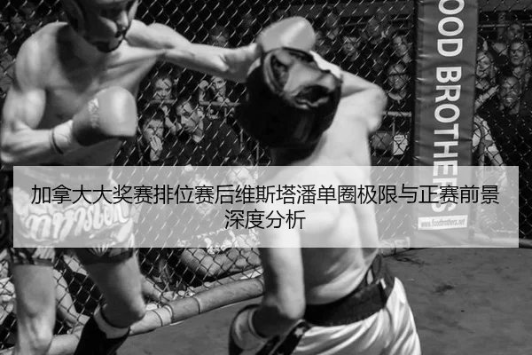 加拿大大奖赛排位赛后维斯塔潘单圈极限与正赛前景深度分析